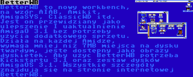 BetterWB | BetterWB to nowy workbench, na wzór AIAB, Amikit, AmigaSYS, ClassicWD itd. Jest on przewidziany jako ulepszenie I uaktualnienie AmigaO 3.1 bez potrzeby użycia dodatkowego sprzętu. Działa na każdej Amidze, wymaga mniej niz 7MB miejsca na dysku twardym, jeste dostępny jako obrazy dyskietek. Aby użyc BetterWB potrzeba Kickstartu 3.1 oraz zestaw dysków AmigaOS 3.1. Wszystkie szczegóły znajdują się na stronie internetowej BetterWB.