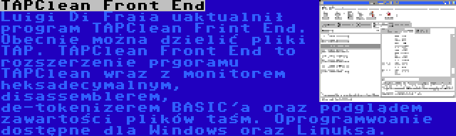 TAPClean Front End | Luigi Di Fraia uaktualnił program TAPClean Frint End. Obecnie można dzielić pliki TAP. TAPClean Front End to rozszerzenie prgoramu TAPClean wraz z monitorem heksadecymalnym, disassemblerem, de-tokenizerem BASIC'a oraz podglądem zawartości plików taśm. Oprogramwoanie dostępne dla Windows oraz Linuksa.