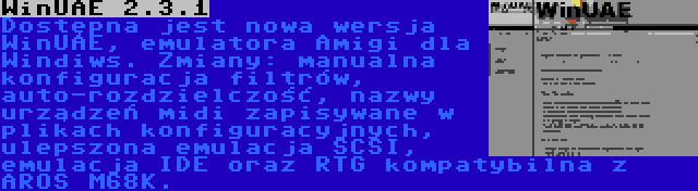 WinUAE 2.3.1 | Dostępna jest nowa wersja WinUAE, emulatora Amigi dla Windiws. Zmiany: manualna konfiguracja filtrów, auto-rozdzielczość, nazwy urządzeń midi zapisywane w plikach konfiguracyjnych, ulepszona emulacja SCSI, emulacja IDE oraz RTG kompatybilna z AROS M68K.