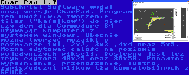 Char Pad 1.7 | Subchrist Software wydał nową wersję CharPad. Program ten umożliwia tworzenie tiles (kafelków) do gier czy dem dla Commodore 64 używając komputera z systemem windows. Obecnie można tworzyć mozaiki o rozmiarze 1x1, 2x2, 3x3 ,4x4 oraz 5x5. Można edytować całość na poziomie pojedynczych pikseli. Dostępny jest też tryb edytora 40x25 oraz 80x50. Ponadto: wypełnienie, przenoszenie, lustro, zapis/odczyt plików tła kompatybilnych z SEUCK.