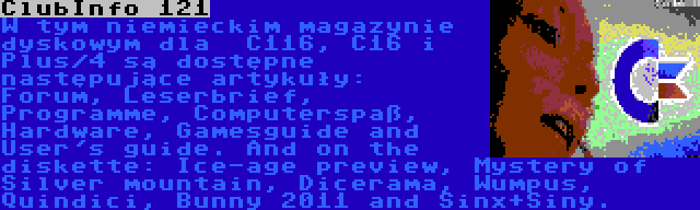 ClubInfo 121 | W tym niemieckim magazynie dyskowym dla  C116, C16 i Plus/4 są dostępne następujące artykuły: 
Forum, Leserbrief, Programme, Computerspaß, Hardware, Gamesguide and User's guide. And on the diskette: Ice-age preview, Mystery of Silver mountain, Dicerama, Wumpus, Quindici, Bunny 2011 and Sinx+Siny. 