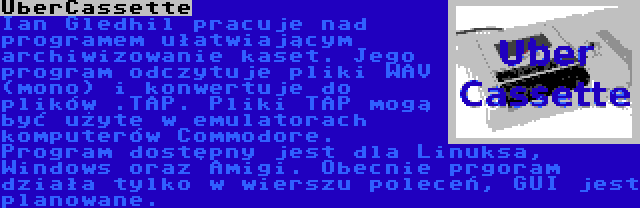 UberCassette | Ian Gledhil pracuje nad programem ułatwiającym archiwizowanie kaset. Jego program odczytuje pliki WAV (mono) i konwertuje do plików .TAP. Pliki TAP mogą być użyte w emulatorach komputerów Commodore. Program dostępny jest dla Linuksa, Windows oraz Amigi. Obecnie prgoram działa tylko w wierszu poleceń, GUI jest planowane.