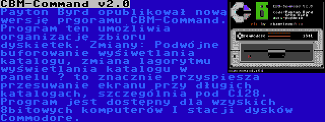 CBM-Command v2.0 | Payton Byrd opublikował nową wersję prgoramu CBM-Command. Program ten umożliwia organizację zbioru dyskietek. Zmiany: Podwójne buforowanie wyśiwetlania katalogu, zmiana lagorytmu wyświetlania katalogu w panelu – to znacznie przyspiesza przesuwanie ekranu przy długich katalogach, szczególnia pod C128. Program jest dostępny dla wzyskich 8bitowych komputerów I stacji dysków Commodore.