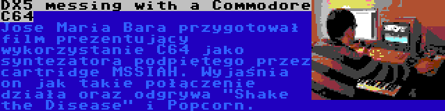 DX5 messing with a Commodore C64 | Jose Maria Bara przygotował film prezentujący wykorzystanie C64 jako syntezatora podpiętego przez cartridge MSSIAH. Wyjaśnia on jak takie połączenie działa oraz odgrywa Shake the Disease i Popcorn.