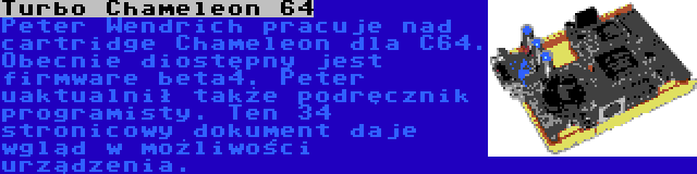 Turbo Chameleon 64 | Peter Wendrich pracuje nad cartridge Chameleon dla C64. Obecnie diostępny jest firmware beta4. Peter uaktualnił także podręcznik programisty. Ten 34 stronicowy dokument daje wgląd w możliwości urządzenia. 