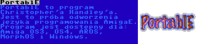 PortablE | PortablE to program Christopher'a Handley'a. Jest to próba odworzenia języka programowania AmigaE. Program jest dostępny dla: Amiga OS3, OS4, AROS, MorphOS i Windows.