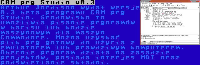 CBM prg Studio v0.3 | Arthur Jordison wydał wersję 0.3 beta programu CBM prg Studio. Środowisko to umożliwia pisanie prgoramów w bacisu lub kodzie maszynowym dla maszyn Commodore. Można uzyskać plik prg gotowy do użycia z emulatorem lub prawdziwym komputerem. Obecnie prgoram działa na zasadzie projektów, posiada interjes MDI oraz podświetlanie składni.