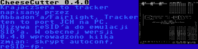 CheeseCutter 0.4.0 | KrajaczSera to tracker napisany przez Abbadon'a/Fairlight. Tracker ten to port JCH na PC. Uiżywa reSID'a do emulacji SID'a. W obecnej wersji 0.4.0 wprowadzono kilka zmian: skrypt autoconf, reSID-fp.