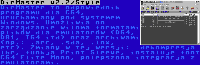 DirMaster v2.2/Style | DirMaster to odpowiednik programu dla C64, uruchamiany pod systemem  Windows. Umożliwia on zarządzanie wiloma formatami plików dla emulatorów (D64, D81, T64 itd) oraz archiwami (np.: .arc, .sda, .lnx, etc). Zmiany w tej wersji:  dekompresja lbr, funkja Print Sleeve, instaluje font C64 Elite Mono, polepszona integracja z emulatorami.