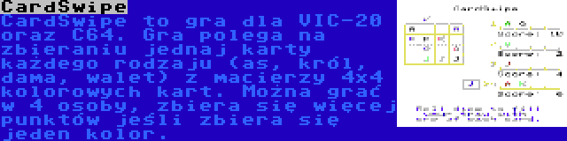 CardSwipe | CardSwipe to gra dla VIC-20 oraz C64. Gra polega na zbieraniu jednaj karty każdego rodzaju (as, król, dama, walet) z macierzy 4x4 kolorowych kart. Można grać w 4 osoby, zbiera się więcej punktów jeśli zbiera się jeden kolor.