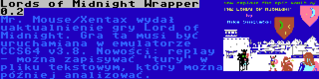 Lords of Midnight Wrapper 0.2 | Mr. Mouse/Xentax wydał uaktualnienie gry Lord of Midnight. Gra ta musi być uruchamiana w emulatorze CCS64 v3.8. Nowości: replay - można zapisywać tury w pliku tekstowym, który można  później analizować.