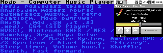 Modo - Computer Music Player | Jeśli posiadasz telefon z Androidem możesz pobrać odtwarzacz muzyki z retro platform. Modo odgrywa: Amiga (.mod .xm .it .s3 .med), C64 (SID Player, HVSC), Nintendo SNES / NES / Gameboy, Sega Mega Drive (Genesis) / Master System, Amstrad CPC / ZX Spectrum / Atari Pokey. Ficzery: Sleep timer, Volume boost, Shuffle, Search, Fast forward.