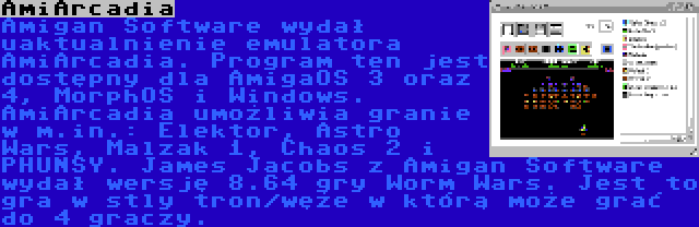 AmiArcadia | Amigan Software wydał uaktualnienie emulatora AmiArcadia. Program ten jest dostępny dla AmigaOS 3 oraz 4, MorphOS i Windows. AmiArcadia umożliwia granie w m.in.: Elektor, Astro Wars, Malzak 1, Chaos 2 i PHUNSY. James Jacobs z Amigan Software wydał wersję 8.64 gry Worm Wars. Jest to gra w stly tron/węże w którą może grać do 4 graczy.