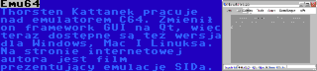 Emu64 | Thorsten Kattanek pracuje nad emulatorem C64. Zmienił on framework GUI na Qt, więc teraz dostępne są też wersja dla Windows, Mac I Linuksa. Na stronie internetowej autora jest film prezentujący emulację SIDa. 