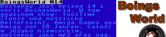 BoingsWorld #14 | Dostępny jest epizod 14 z serii BoingsWorld. W tym godzinym show: ToolTime (Tools und nützliche Helferlein), Amiga Games and Amiga vor 20 Jahren. Całość w języku niemieckim, dostępna jako mp3 oraz ogg.