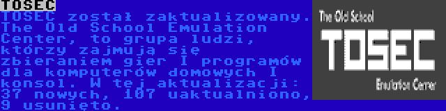 TOSEC | TOSEC został zaktualizowany. The Old School Emulation Center, to grupa ludzi, którzy zajmują się zbieraniem gier I programów dla komputerów domowych I konsol. W tej aktualizacji: 37 nowych, 107 uaktualniono, 9 usunięto.