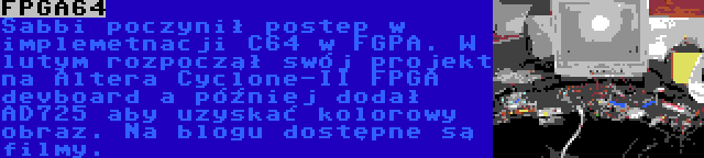 FPGA64 | Sabbi poczynił postep w implemetnacji C64 w FGPA. W lutym rozpoczął swój projekt na Altera Cyclone-II FPGA devboard a później dodał AD725 aby uzyskać kolorowy obraz. Na blogu dostępne są filmy.