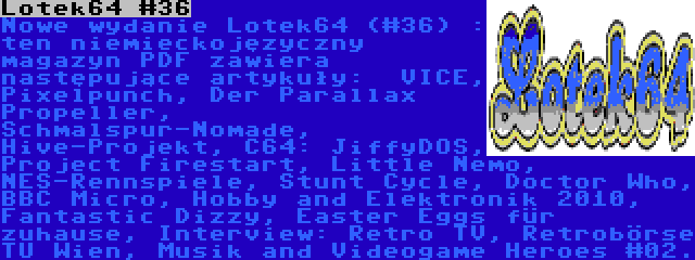 Lotek64 #36 | Nowe wydanie Lotek64 (#36) : ten niemieckojęzyczny magazyn PDF zawiera następujące artykuły:  VICE, Pixelpunch, Der Parallax Propeller, Schmalspur-Nomade, Hive-Projekt, C64: JiffyDOS, Project Firestart, Little Nemo, NES-Rennspiele, Stunt Cycle, Doctor Who, BBC Micro, Hobby and Elektronik 2010, Fantastic Dizzy, Easter Eggs für zuhause, Interview: Retro TV, Retrobörse TU Wien, Musik and Videogame Heroes #02.