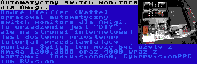 Automatyczny switch monitora dla Amigi. | André Pfeiffer (Ratte) opracował automatyczny switch monitora dla Amigi. To urządzenie jest DIY, ale na stronei internetowej jest dostępny przystępny tutorial przedstawiający montaż. Switch ten może być użyty z Amigą 1200,3000 oraz 4000 wraz z kartami:  IndivisionAGA, CybervisionPPC lub BVision