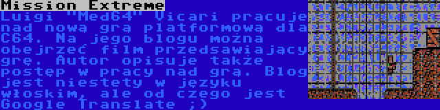 Mission Extreme | Luigi Med64 Vicari pracuje nad nową grą platformową dla C64. Na jego blogu można obejrzeć film przedsawiający grę. Autor opisuje także postęp w pracy nad grą. Blog jest niestety w języku włoskim, ale od czego jest Google Translate ;)