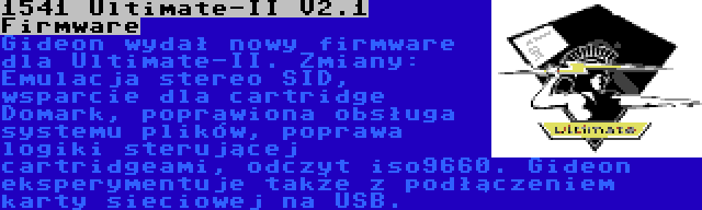 1541 Ultimate-II V2.1 Firmware | Gideon wydał nowy firmware dla Ultimate-II. Zmiany: Emulacja stereo SID, wsparcie dla cartridge Domark, poprawiona obsługa systemu plików, poprawa logiki sterującej cartridgeami, odczyt iso9660. Gideon eksperymentuje także z podłączeniem karty sieciowej na USB.