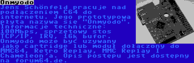 Onmyodo | Jens Schönfeld pracuje nad podłączeniem C64 do internetu. Jego prototypowa płyta nazywa się Onmyodo. Informacje techniczne: 100Mbps, sprzętowy stos TCP/IP, IRQ, 16k bufor. Onmyodo może być uzywany jako cartridge lub moduł dołączony do MMC64, Retro Replay, MMC Replay I Chameleon'a. Opis postępu jest dostępny na forum64.de.