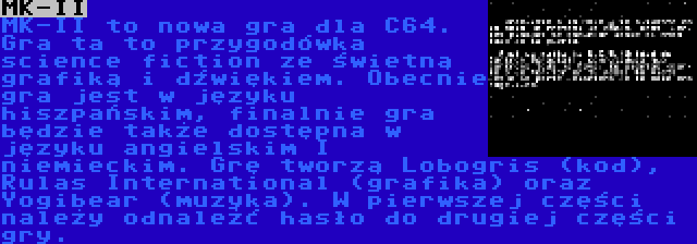 MK-II | MK-II to nowa gra dla C64. Gra ta to przygodówka science fiction ze świetną grafiką i dźwiękiem. Obecnie gra jest w języku hiszpańskim, finalnie gra będzie także dostępna w języku angielskim I niemieckim. Grę tworzą Lobogris (kod), Rulas International (grafika) oraz Yogibear (muzyka). W pierwszej części należy odnależć hasło do drugiej części gry. 