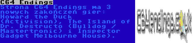 C64 Endings | Strona C64 Endings ma 3 nowych zakończeń gier: Howard the Duck (Activision), The Island of Dr. Destructo (Bulldog / Mastertronic) i Inspector Gadget Melbourne House).