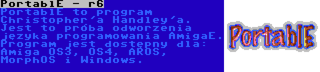 PortablE - r6 | PortablE to program Christopher'a Handley'a. Jest to próba odworzenia języka programowania AmigaE. Program jest dostępny dla: Amiga OS3, OS4, AROS, MorphOS i Windows.