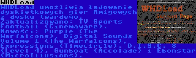 WHDLoad | WHDLoad umożliwia ładowanie dyskietkowych gier Amigowych z dysku twardego. Zaktualizowano: TV Sports Football (Cinemaware). Nowości: Purple (The Warfalcons), Digital Sounds Volume 1 (The Warfalcons), Expressions (Timecircle), D.I.S.C. 8 (Level 4), Gunboat (Accolade) i Ebonstar (MicroIllusions).