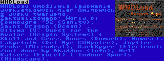 WHDLoad | WHDLoad umożliwia ładowanie dyskietkowych gier Amigowych z dysku twardego. Zaktualizowano: World of Commodore '92 (Sanity), Saint Dragon (Ocean) , Ultima IV: Quest for the Avatar (Origin Systems) i Skull and Cross Bones (Domark). Nowości: Labyrinth (Det Nye COMputer), Jupiter Probe (Microdeal), DarkSpyre (Electronic Zoo) done by Abaddon (Info), Hell Raisers (Exocet) i Indoor Sports (Mindscape).