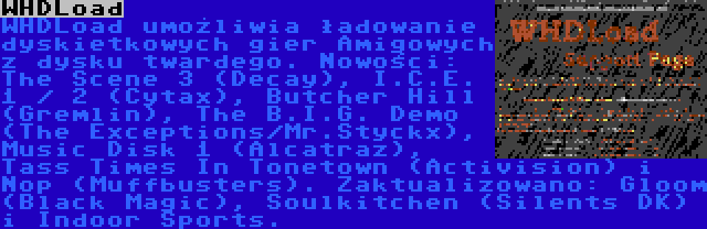 WHDLoad | WHDLoad umożliwia ładowanie dyskietkowych gier Amigowych z dysku twardego. Nowości: The Scene 3 (Decay), I.C.E. 1 / 2 (Cytax), Butcher Hill (Gremlin), The B.I.G. Demo (The Exceptions/Mr.Styckx), Music Disk 1 (Alcatraz), Tass Times In Tonetown (Activision) i Nop (Muffbusters). Zaktualizowano: Gloom (Black Magic), Soulkitchen (Silents DK) i Indoor Sports.