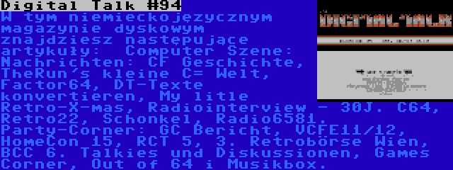 Digital Talk #94 | W tym niemieckojęzycznym magazynie dyskowym znajdziesz następujące artykuły:  Computer Szene: Nachrichten: CF Geschichte, TheRun's kleine C= Welt, Factor64, DT-Texte konvertieren, My litle Retro-X-mas, Radiointerview - 30J. C64, Retro22, Schonkel, Radio6581. Party-Corner: GC Bericht, VCFE11/12, HomeCon 15, RCT 5, 3. Retrobörse Wien, BCC 6. Talkies und Diskussionen, Games Corner, Out of 64 i Musikbox.