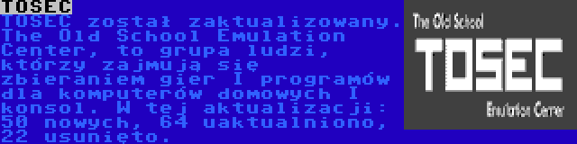 TOSEC | TOSEC został zaktualizowany. The Old School Emulation Center, to grupa ludzi, którzy zajmują się zbieraniem gier I programów dla komputerów domowych I konsol. W tej aktualizacji: 50 nowych, 64 uaktualniono, 22 usunięto.