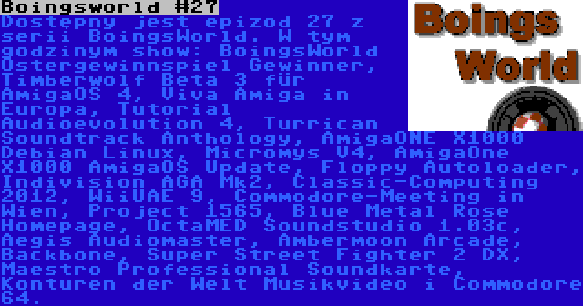 Boingsworld #27 | Dostępny jest epizod 27 z serii BoingsWorld. W tym godzinym show: BoingsWorld Ostergewinnspiel Gewinner, Timberwolf Beta 3 für AmigaOS 4, Viva Amiga in Europa, Tutorial Audioevolution 4, Turrican Soundtrack Anthology, AmigaONE X1000 Debian Linux, Micromys V4, AmigaOne X1000 AmigaOS Update, Floppy Autoloader, Indivision AGA Mk2, Classic-Computing 2012, WiiUAE 9, Commodore-Meeting in Wien, Project 1565, Blue Metal Rose Homepage, OctaMED Soundstudio 1.03c, Aegis Audiomaster, Ambermoon Arcade, Backbone, Super Street Fighter 2 DX, Maestro Professional Soundkarte, Konturen der Welt Musikvideo i Commodore 64.