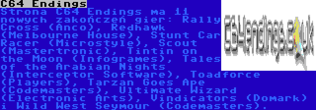 C64 Endings | Strona C64 Endings ma 11 nowych zakończeń gier: Rally Cross (Anco), Redhawk (Melbourne House), Stunt Car Racer (Microstyle), Scout (Mastertronic), Tintin on the Moon (Infogrames), Tales of the Arabian Nights (Interceptor Software), Toadforce (Players), Tarzan Goes Ape (Codemasters), Ultimate Wizard (Electronic Arts), Vindicators (Domark) i Wild West Seymour (Codemasters).