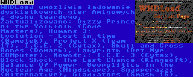 WHDLoad | WHDLoad umożliwia ładowanie dyskietkowych gier Amigowych z dysku twardego. Zaktualizowano: Dizzy Prince of the Yolkfolk (Code Masters), Humans 3: Evolution - Lost in time (Gametek), Project X (Team 17), I.C.E. 2 (Cytax), Skull and Cross Bones (Domark), Labyrinth (Det Nye COMputer). Nowości: I.C.E. 3 (Cytax), Block Shock: The Last Chance (Kingsoft), Balance Of Power: Geopolitics in the Nuclear Age (Mindscape), Snapperazzi (Alternative), Gladiators (Smash 16).