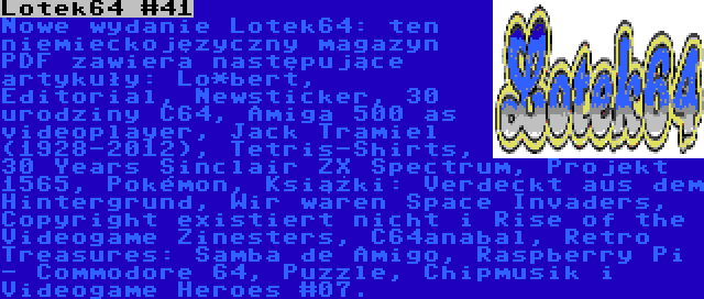 Lotek64 #41 | Nowe wydanie Lotek64: ten niemieckojęzyczny magazyn PDF zawiera następujące artykuły: Lo*bert, Editorial, Newsticker, 30 urodziny C64, Amiga 500 as videoplayer, Jack Tramiel (1928-2012), Tetris-Shirts, 30 Years Sinclair ZX Spectrum, Projekt 1565, Pokémon, Książki: Verdeckt aus dem Hintergrund, Wir waren Space Invaders, Copyright existiert nicht i Rise of the Videogame Zinesters, C64anabal, Retro Treasures: Samba de Amigo, Raspberry Pi - Commodore 64, Puzzle, Chipmusik i Videogame Heroes #07.