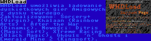 WHDLoad | WHDLoad umożliwia ładowanie dyskietkowych gier Amigowych z dysku twardego. Zaktualizowano: Sorcery+ (Virgin), Khalaan (Rainbow Arts) i After the War (Dinamic). Nowości: Ditris (Magic Soft), XTreme Racing (Black Magic), Ghouls 'n' Ghosts i Emerald Mine 2 (Kingsoft).