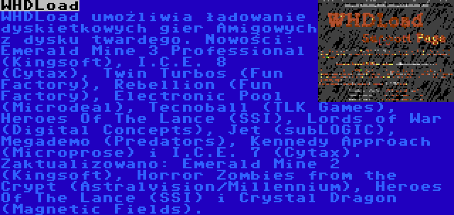 WHDLoad | WHDLoad umożliwia ładowanie dyskietkowych gier Amigowych z dysku twardego. Nowości: Emerald Mine 3 Professional (Kingsoft), I.C.E. 8 (Cytax), Twin Turbos (Fun Factory), Rebellion (Fun Factory), Electronic Pool (Microdeal), Tecnoball (TLK Games), Heroes Of The Lance (SSI), Lords of War (Digital Concepts), Jet (subLOGIC), Megademo (Predators), Kennedy Approach (Microprose) i I.C.E. 7 (Cytax). Zaktualizowano: Emerald Mine 2 (Kingsoft), Horror Zombies from the Crypt (Astralvision/Millennium), Heroes Of The Lance (SSI) i Crystal Dragon (Magnetic Fields).