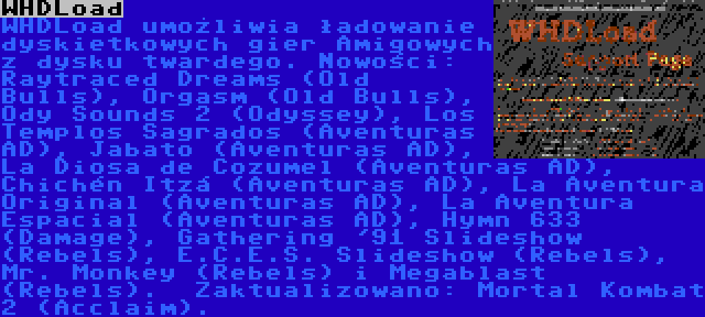 WHDLoad | WHDLoad umożliwia ładowanie dyskietkowych gier Amigowych z dysku twardego. Nowości: Raytraced Dreams (Old Bulls), Orgasm (Old Bulls), Ody Sounds 2 (Odyssey), Los Templos Sagrados (Aventuras AD), Jabato (Aventuras AD), La Diosa de Cozumel (Aventuras AD), Chichén Itzá (Aventuras AD), La Aventura Original (Aventuras AD), La Aventura Espacial (Aventuras AD), Hymn 633 (Damage), Gathering '91 Slideshow (Rebels), E.C.E.S. Slideshow (Rebels), Mr. Monkey (Rebels) i Megablast (Rebels). 
Zaktualizowano: Mortal Kombat 2 (Acclaim).