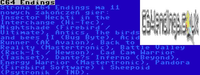 C64 Endings | Strona C64 Endings ma 11 nowych zakończeń gier: Insector Heckti in the Interchange (Hi-Tec), Nightshade (Firebird / Ultimate), Antics, The birds and bees II (Bug Byte), Acid Runner (AK Avalon), Back to Reality (Mastertronic), Battle Valley (Rack-It / Hewson), Cad Cam Warrior (Taskset), Dante’s Inferno (Beyond), Energy Warrior (Mastertronic), Pandora (Firebird Software) i Sheepoid (Psytronik / TND).