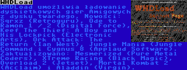 WHDLoad | WHDLoad umożliwia ładowanie dyskietkowych gier Amigowych z dysku twardego. Nowości: Sqrxz (Retroguru), Ode to Ramon 1 / 2 (Digital Force), Keef The Thief: A Boy and His Lockpick (Electronic Arts), Ork Attack: The Return (Ian West), Jungle Mania (Jungle Command i Cygnus 8 (Applaud Software). Zaktualizowano: Mesmerized (Pure Metal Coders), XTreme Racing (Black Magic), Overload 2 (Jetset), Mortal Kombat 2 (Acclaim) i Aladdin (Virgin).