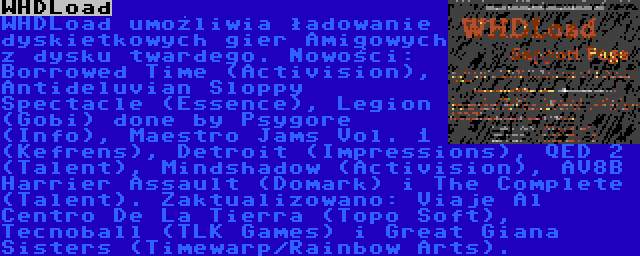 WHDLoad | WHDLoad umożliwia ładowanie dyskietkowych gier Amigowych z dysku twardego. Nowości: Borrowed Time (Activision), Antideluvian Sloppy Spectacle (Essence), Legion (Gobi) done by Psygore (Info), Maestro Jams Vol. 1 (Kefrens), Detroit (Impressions), QED 2 (Talent), Mindshadow (Activision), AV8B Harrier Assault (Domark) i The Complete (Talent). Zaktualizowano: Viaje Al Centro De La Tierra (Topo Soft), Tecnoball (TLK Games) i Great Giana Sisters (Timewarp/Rainbow Arts).