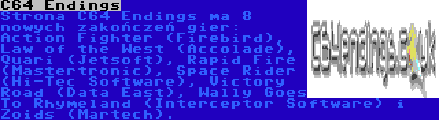 C64 Endings | Strona C64 Endings ma 8 nowych zakończeń gier: Action Fighter (Firebird), Law of the West (Accolade), Quari (Jetsoft), Rapid Fire (Mastertronic), Space Rider (Hi-Tec Software), Victory Road (Data East), Wally Goes To Rhymeland (Interceptor Software) i Zoids (Martech).