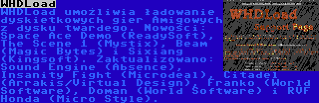 WHDLoad | WHDLoad umożliwia ładowanie dyskietkowych gier Amigowych z dysku twardego. Nowości: Space Ace Demo (ReadySoft), The Scene 1 (Mystix), Beam (Magic Bytes) i Sixiang (Kingsoft). Zaktualizowano: Sound Engine (Absence), Insanity Fight (Microdeal), Citadel (Arrakis/Virtual Design), Franko (World Software), Doman (World Software) i RVF Honda (Micro Style).