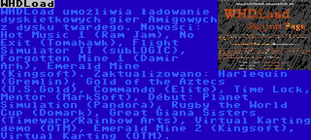 WHDLoad | WHDLoad umożliwia ładowanie dyskietkowych gier Amigowych z dysku twardego. Nowości: Hot Music 1 (Ram Jam), No Exit (Tomahawk), Flight Simulator II (subLOGIC), Forgotten Mine 1 (Damir Arh), Emerald Mine (Kingsoft). Zaktualizowano: Harlequin (Gremlin), Gold of the Aztecs (U.S.Gold), Commando (Elite), Time Lock, Mentor (MarkSoft), Début: Planet Simulation (Pandora), Rugby the World Cup (Domark), Great Giana Sisters (Timewarp/Rainbow Arts), Virtual Karting demo (OTM), Emerald Mine 2 (Kingsoft), Virtual Karting (OTM).