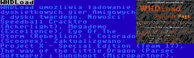 WHDLoad | WHDLoad umożliwia ładowanie dyskietkowych gier Amigowych z dysku twardego. Nowości: Speedball Cracktro (Ackerlight), Megademo (Excellence), Eye Of The Storm (Rebellion) i Colorado (Scoopex). Zaktualizowano: Project X - Special Edition (Team 17), The way of the Little Dragon (Parsec Software) i Gunshoot (Micropartner).