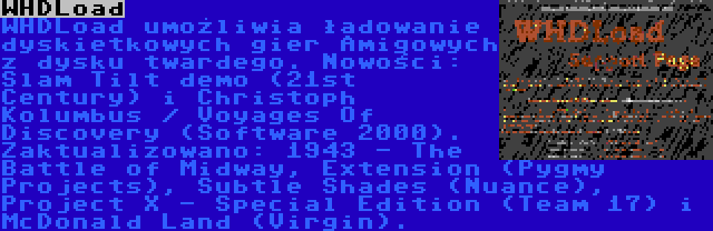 WHDLoad | WHDLoad umożliwia ładowanie dyskietkowych gier Amigowych z dysku twardego. Nowości: Slam Tilt demo (21st Century) i Christoph Kolumbus / Voyages Of Discovery (Software 2000). Zaktualizowano: 1943 - The Battle of Midway, Extension (Pygmy Projects), Subtle Shades (Nuance), Project X - Special Edition (Team 17) i McDonald Land (Virgin).