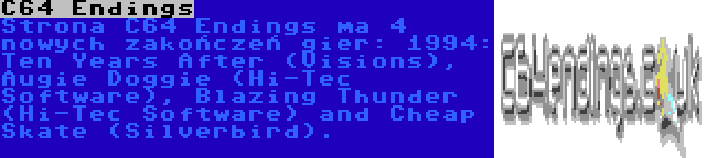 C64 Endings | Strona C64 Endings ma 4 nowych zakończeń gier: 1994: Ten Years After (Visions), Augie Doggie (Hi-Tec Software), Blazing Thunder (Hi-Tec Software) and Cheap Skate (Silverbird).